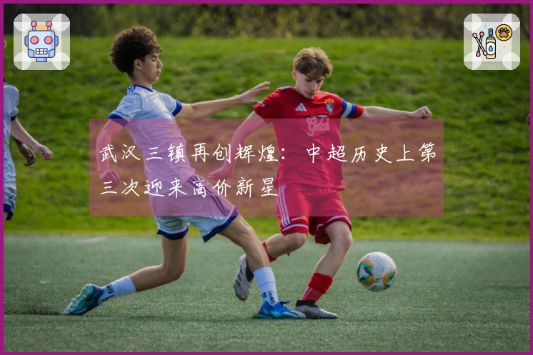 武汉三镇再创辉煌：中超历史上第三次迎来高价新星