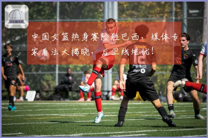 中国女篮热身赛险胜巴西，媒体专家看法大揭晓，后卫线堪忧！