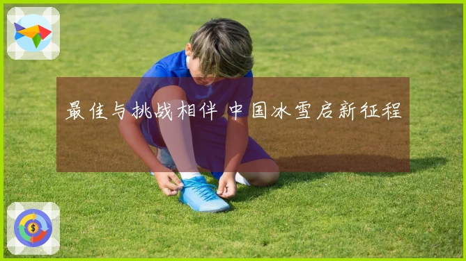 最佳与挑战相伴 中国冰雪启新征程