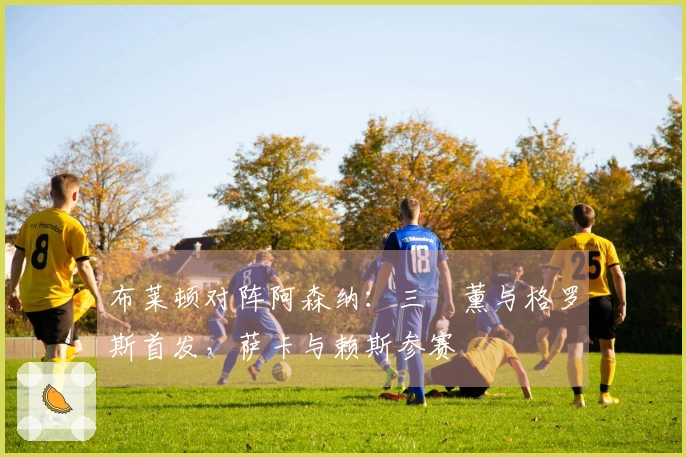 布莱顿对阵阿森纳：三笘薰与格罗斯首发，萨卡与赖斯参赛