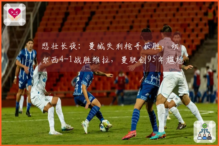 悲壮长夜：曼城失利枪手获胜，切尔西4-1战胜维拉，曼联创95年尴尬新低