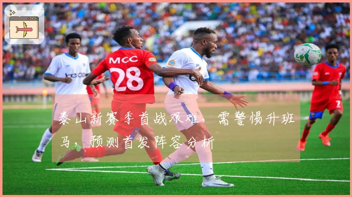 泰山新赛季首战艰难，需警惕升班马，预测首发阵容分析