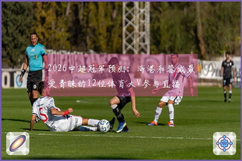 2026中超冠军预测：海港和蓉城最受青睐的12位体育大V参与直播