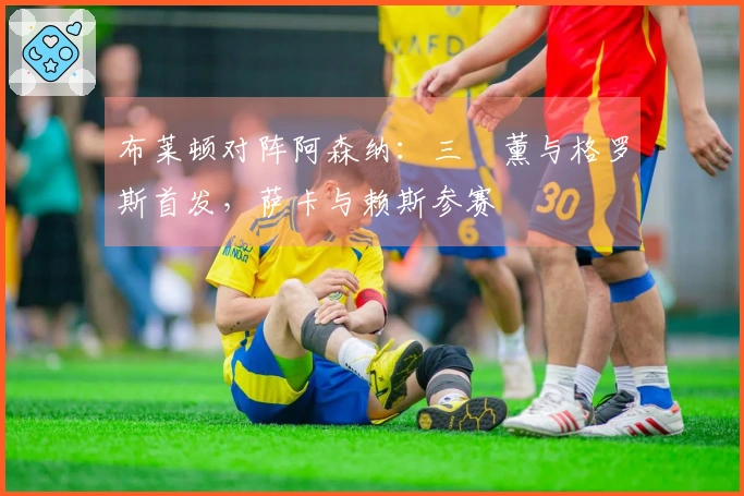 布莱顿对阵阿森纳：三笘薰与格罗斯首发，萨卡与赖斯参赛