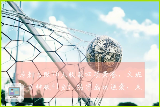 马刺击败76人收获四项荣誉，文班24分钟砍41分；防守成功逆袭，未来值得期待