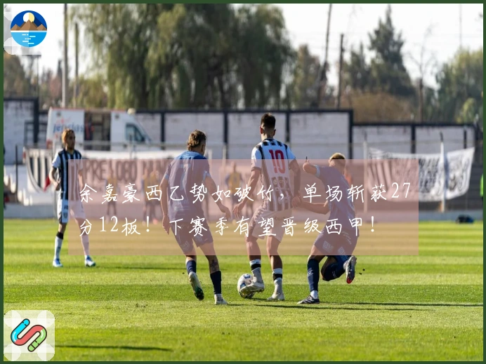 余嘉豪西乙势如破竹，单场斩获27分12板！下赛季有望晋级西甲！