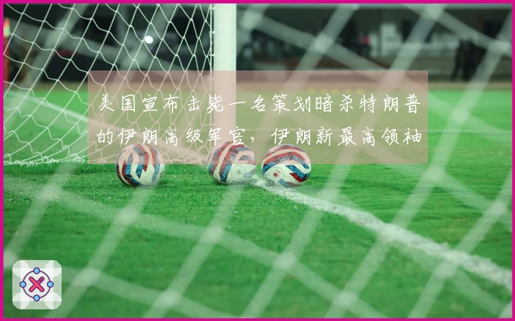 美国宣布击毙一名策划暗杀特朗普的伊朗高级军官，伊朗新最高领袖选举中哈梅内伊之子获广泛支持