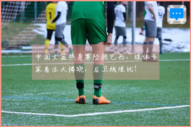 中国女篮热身赛险胜巴西，媒体专家看法大揭晓，后卫线堪忧！