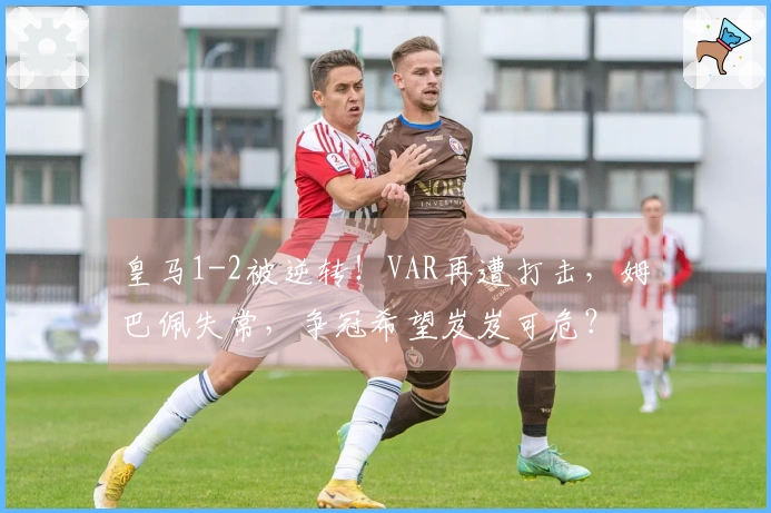 皇马1-2被逆转！VAR再遭打击，姆巴佩失常，争冠希望岌岌可危？