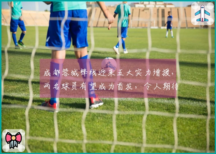 成都蓉城锋线迎来五大实力增援，两名球员有望成为首发，令人期待