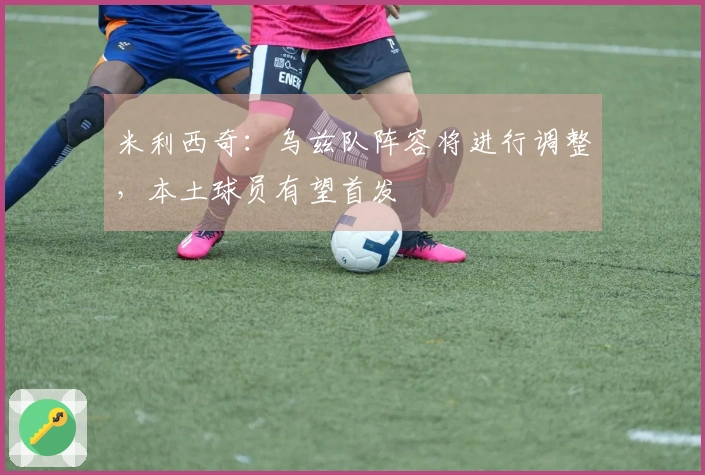 米利西奇：乌兹队阵容将进行调整，本土球员有望首发